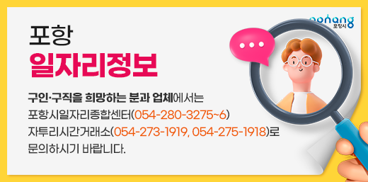 포항 일자리정보 구인·구직을 희망하는 분과 업체에서는 포항시일자리종합센터(054-280-3275~6) 자투리시간거래소(054-273-1919, 054-275-1918)로 문의하시기 바랍니다.